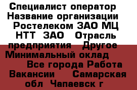 Специалист-оператор › Название организации ­ Ростелеком ЗАО МЦ НТТ, ЗАО › Отрасль предприятия ­ Другое › Минимальный оклад ­ 20 000 - Все города Работа » Вакансии   . Самарская обл.,Чапаевск г.